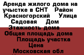 Аренда жилого дома на учыстке в СНТ › Район ­ Красногорский  › Улица ­ Садовая  › Дом ­ 62 › Этажность дома ­ 2 › Общая площадь дома ­ 100 › Площадь участка ­ 5 › Цена ­ 38 - Московская обл., Красногорский р-н Недвижимость » Дома, коттеджи, дачи аренда   . Московская обл.